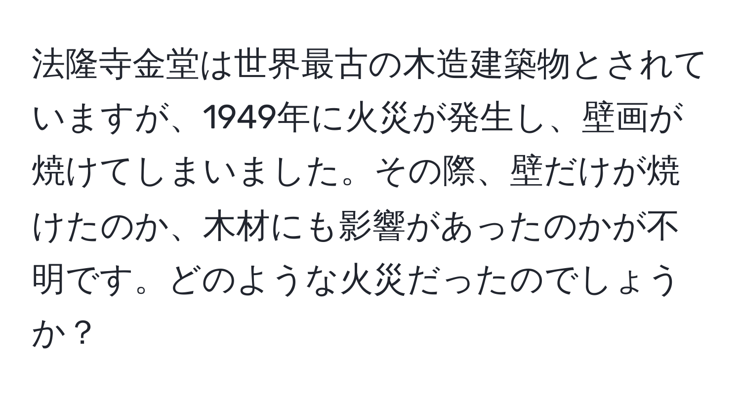 法隆寺金堂は世界最古の木造建築物とされていますが、1949年に火災が発生し、壁画が焼けてしまいました。その際、壁だけが焼けたのか、木材にも影響があったのかが不明です。どのような火災だったのでしょうか？