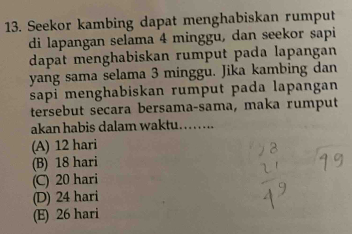 Seekor kambing dapat menghabiskan rumput
di lapangan selama 4 minggu, dan seekor sapi
dapat menghabiskan rumput pada lapangan
yang sama selama 3 minggu. Jika kambing dan
sapi menghabiskan rumput pada lapangan 
tersebut seçara bersama-sama, maka rumput
akan habis dalam waktu. ……
(A) 12 hari
(B) 18 hari
(C) 20 hari
(D) 24 hari
(E) 26 hari