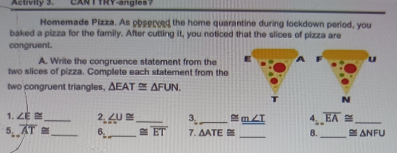 Activity 3. CANTTRY-angles？ 
Homemade Pizza. As observed the home quarantine during lockdown period, you 
baked a pizza for the family. After cutting it, you noticed that the slices of pizza are 
congruent. 
A. Write the congruence statement from the u 
two slices of pizza. Complete each statement from the 
two congruent triangles, △ EAT≌ △ FUN. 
N 
1. ∠ E≌ _ 2. ∠ U≌ _ 3._ ≌ _ m∠ T 4. overline EA≌ _ 
5. overline AT≌ _ 6. _ ≌ overline ET 7. △ ATE≌ _8. _ ≌ △ NFU