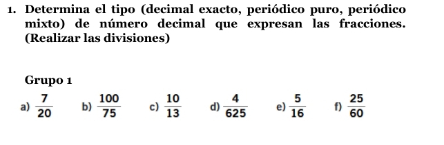 Determina el tipo (decimal exacto, periódico puro, periódico 
mixto) de número decimal que expresan las fracciones. 
(Realizar las divisiones) 
Grupo 1 
a)  7/20  b)  100/75  c)  10/13  d)  4/625  e)  5/16  f)  25/60 