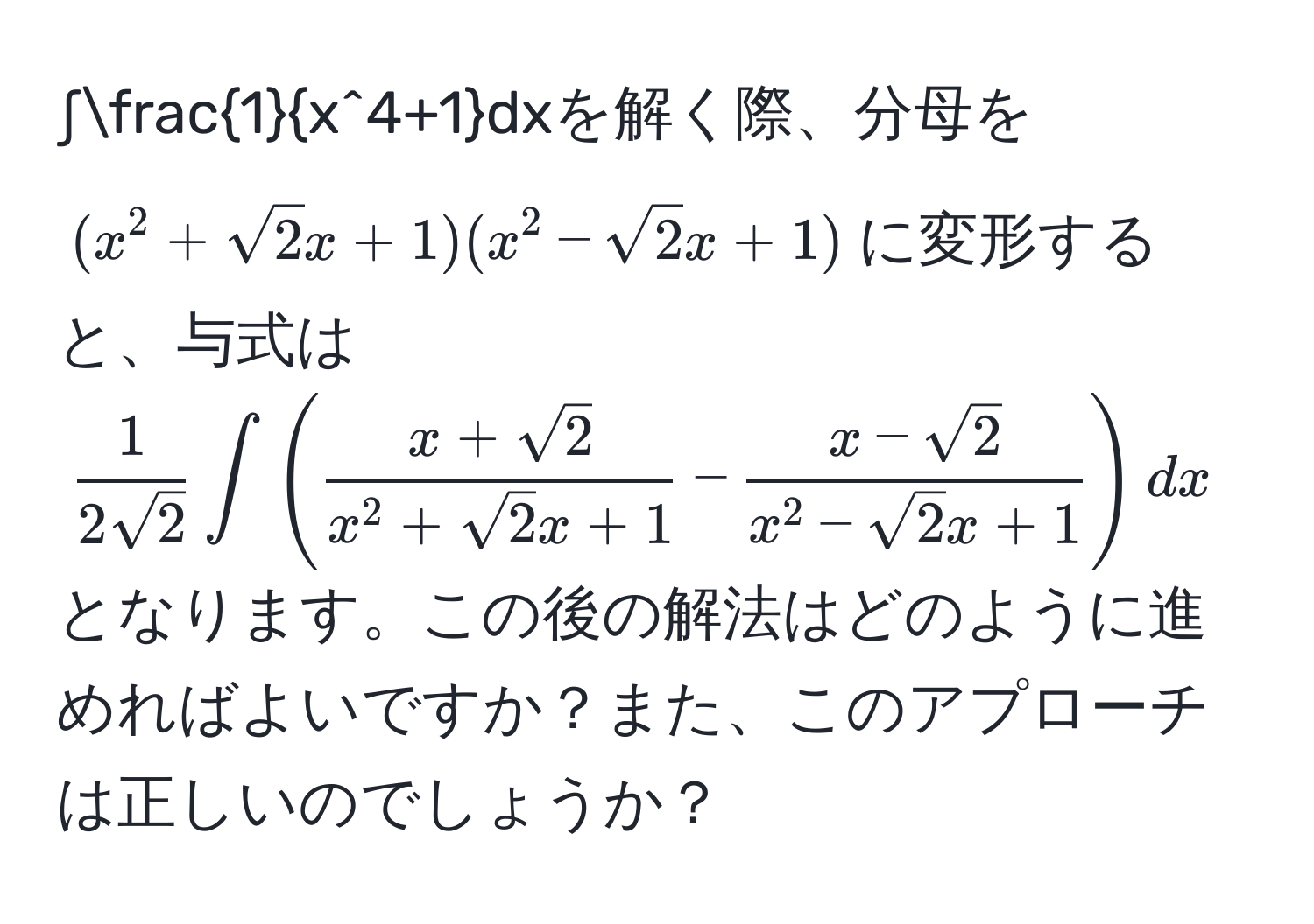 ∫frac1x^(4+1)dxを解く際、分母を((x^(2+sqrt(2)x+1)(x^(2-sqrt2)x+1))に変形すると、与式は(frac1)2sqrt(2)∈t(fracx+sqrt(2)x^(2+sqrt(2)x+1)-fracx-sqrt(2)x^(2-sqrt(2)x+1))dx)となります。この後の解法はどのように進めればよいですか？また、このアプローチは正しいのでしょうか？