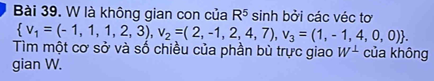 là không gian con của R^5 sinh bởi các véc tơ
 v_1=(-1,1,1,2,3),v_2=(2,-1,2,4,7),v_3=(1,-1,4,0,0). 
Tìm một cơ sở và số chiều của phần bù trực giao W^(⊥) của không 
gian W.