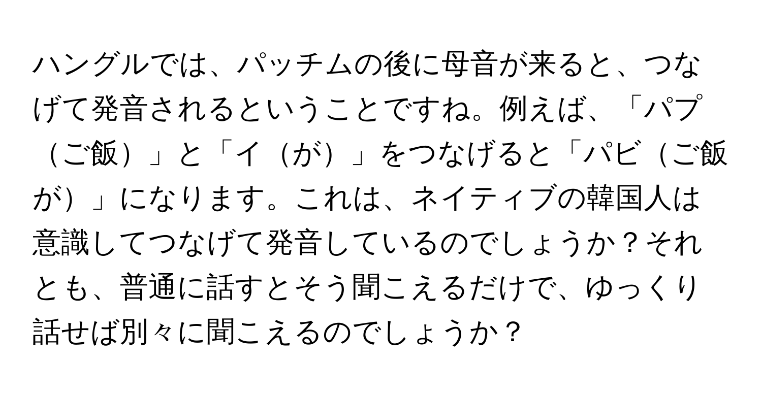 ハングルでは、パッチムの後に母音が来ると、つなげて発音されるということですね。例えば、「パプご飯」と「イが」をつなげると「パビご飯が」になります。これは、ネイティブの韓国人は意識してつなげて発音しているのでしょうか？それとも、普通に話すとそう聞こえるだけで、ゆっくり話せば別々に聞こえるのでしょうか？