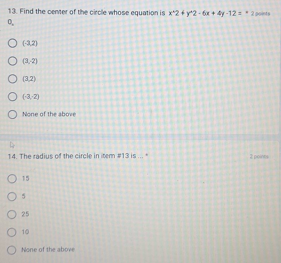 Find the center of the circle whose equation is x^(wedge)2+y^(wedge)2-6x+4y-12=*2 points
0_ .
(-3,2)
(3,-2)
(3,2)
(-3,-2)
None of the above
14. The radius of the circle in item # 13 is ... * 2 points
15
5
25
10
None of the above