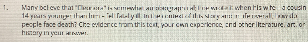 Many believe that "Eleonora" is somewhat autobiographical; Poe wrote it when his wife - a cousin
14 years younger than him - fell fatally ill. In the context of this story and in life overall, how do 
people face death? Cite evidence from this text, your own experience, and other literature, art, or 
history in your answer.