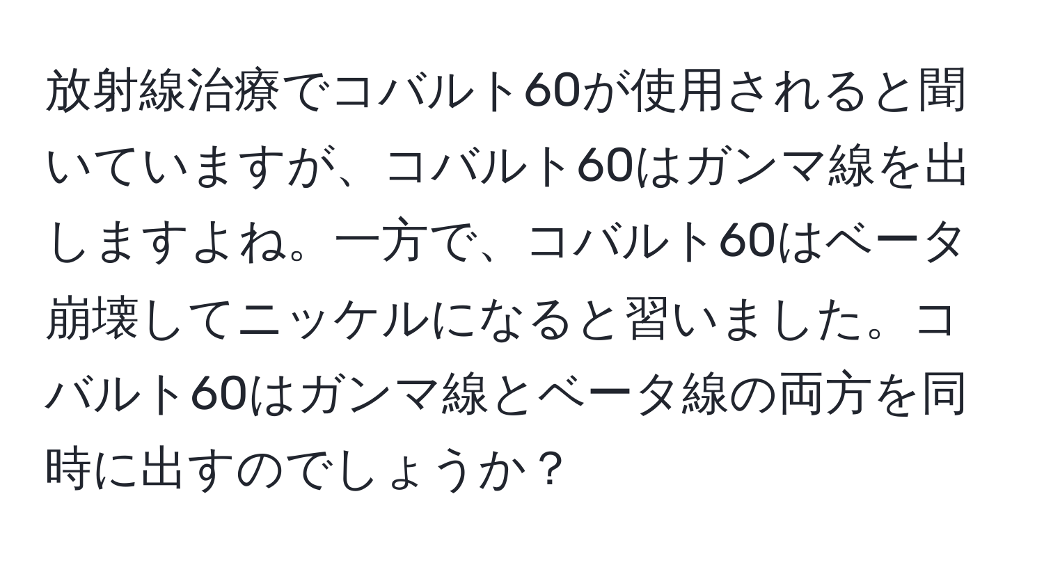 放射線治療でコバルト60が使用されると聞いていますが、コバルト60はガンマ線を出しますよね。一方で、コバルト60はベータ崩壊してニッケルになると習いました。コバルト60はガンマ線とベータ線の両方を同時に出すのでしょうか？