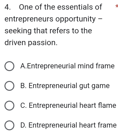 One of the essentials of *
entrepreneurs opportunity -
seeking that refers to the
driven passion.
A.Entrepreneurial mind frame
B. Entrepreneurial gut game
C. Entrepreneurial heart flame
D. Entrepreneurial heart frame