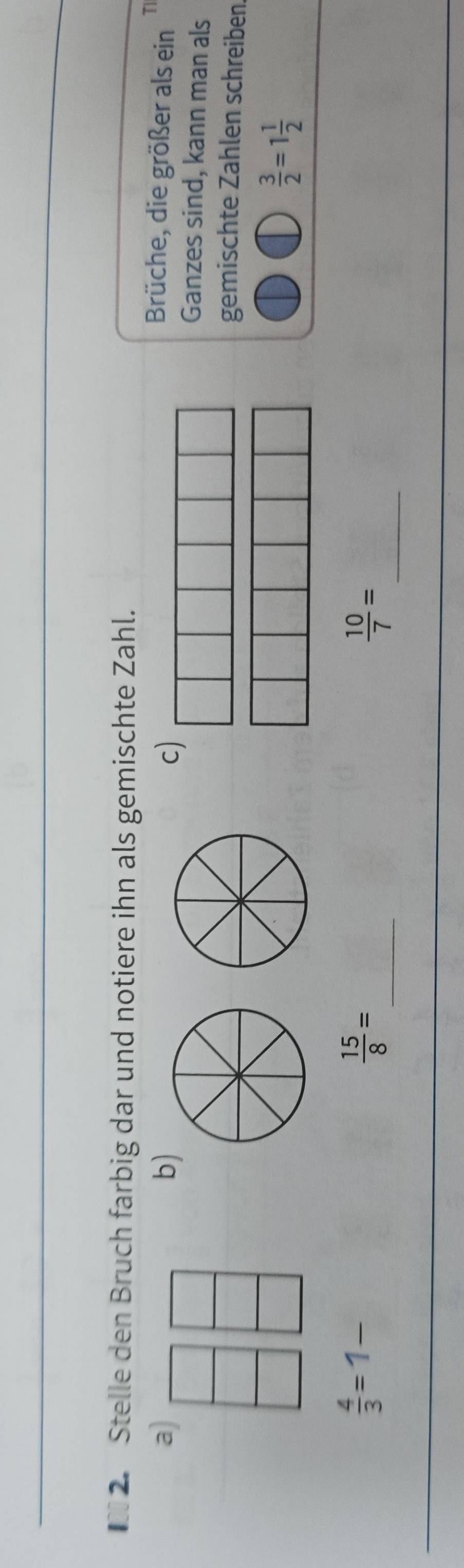 Stelle den Bruch farbig dar und notiere ihn als gemischte Zahl. 
a Brüche, die größer als ein T 
b) 
c) 
Ganzes sind, kann man als 
gemischte Zahlen schreiben
 3/2 =1 1/2 
_
 4/3 =1
 15/8 =
_  10/7 =