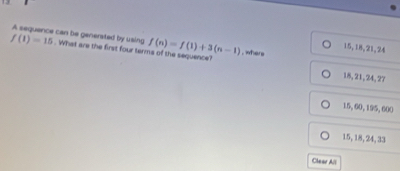 13
f(1)=15 A sequance can be generated by using . What are the first four terms of the sequence?
15, 18, 21, 24
f(n)=f(1)+3(n-1) , where
18, 21, 24, 27
15, 60, 195, 600
15, 18, 24, 33
Clear All