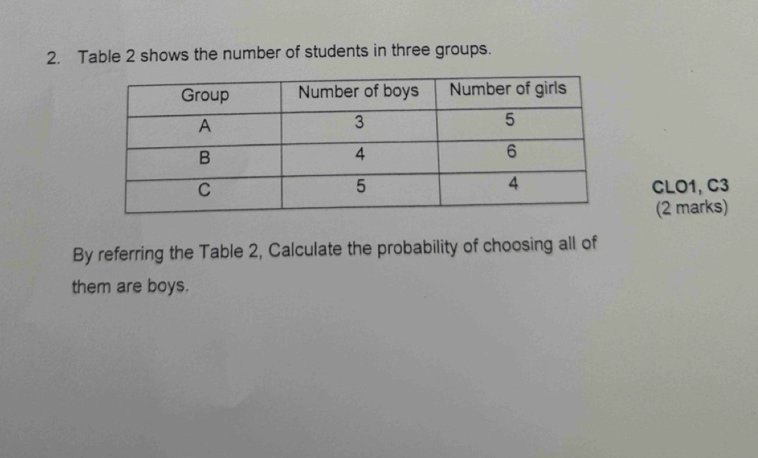 Table 2 shows the number of students in three groups. 
CLO1, C3 
(2 marks) 
By referring the Table 2, Calculate the probability of choosing all of 
them are boys.