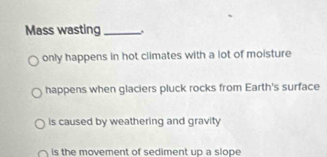 Mass wasting_
only happens in hot climates with a lot of moisture
happens when glaciers pluck rocks from Earth's surface
is caused by weathering and gravity
is the movement of sediment up a slope