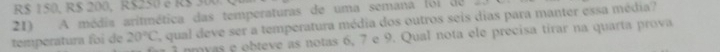 R$ 150, R$ 200, R$250 e R $ 300
21) A média aritmética das temperaturas de uma semana foi de E qual deve ser a temperatura média dos outros seis dias para manter essa média? 
i nmyas e obteve as notas 6, 7 e 9. Qual nota ele precisa tírar na quarta prova 
temperatura foi de 20°C