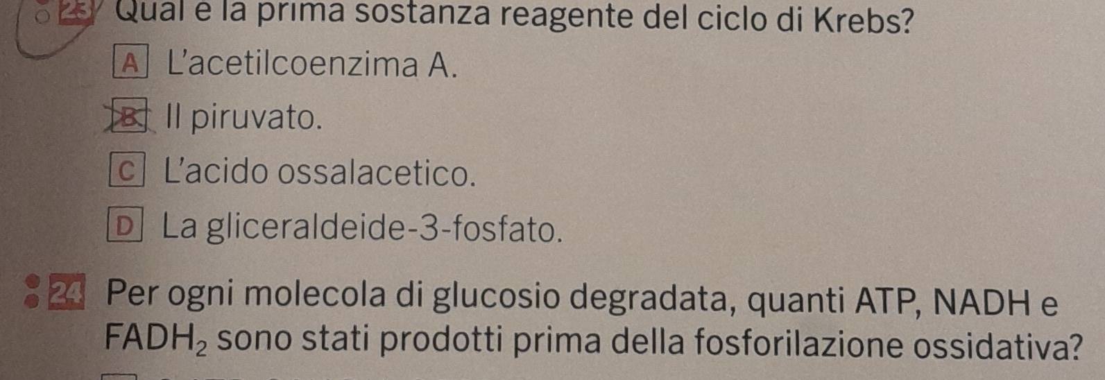 Qual é la prima sostanza reagente del ciclo di Krebs?
A L’acetilcoenzima A.
B. Il piruvato.
c Lacido ossalacetico.
D La gliceraldeide -3 -fosfato.
2 Per ogni molecola di glucosio degradata, quanti ATP, NADH e
FADH_2 sono stati prodotti prima della fosforilazione ossidativa?