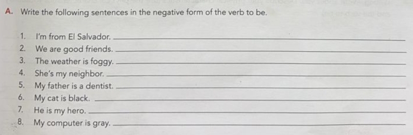 Write the following sentences in the negative form of the verb to be. 
1. I'm from El Salvador._ 
2. We are good friends._ 
3. The weather is foggy._ 
4. She's my neighbor._ 
5. My father is a dentist._ 
6. My cat is black._ 
7. He is my hero._ 
8. My computer is gray._