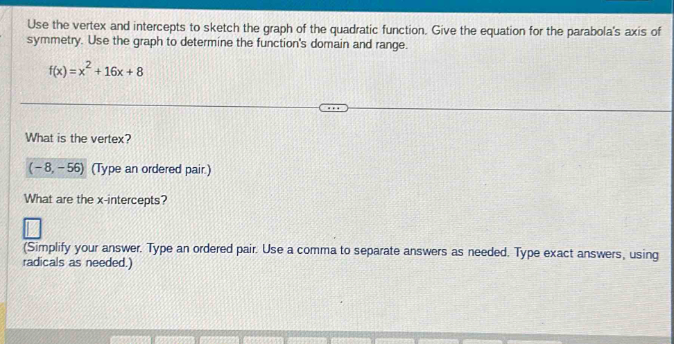 Use the vertex and intercepts to sketch the graph of the quadratic function. Give the equation for the parabola's axis of 
symmetry. Use the graph to determine the function's domain and range.
f(x)=x^2+16x+8
What is the vertex?
(-8,-56) (Type an ordered pair.) 
What are the x-intercepts? 
(Simplify your answer. Type an ordered pair. Use a comma to separate answers as needed. Type exact answers, using 
radicals as needed.)