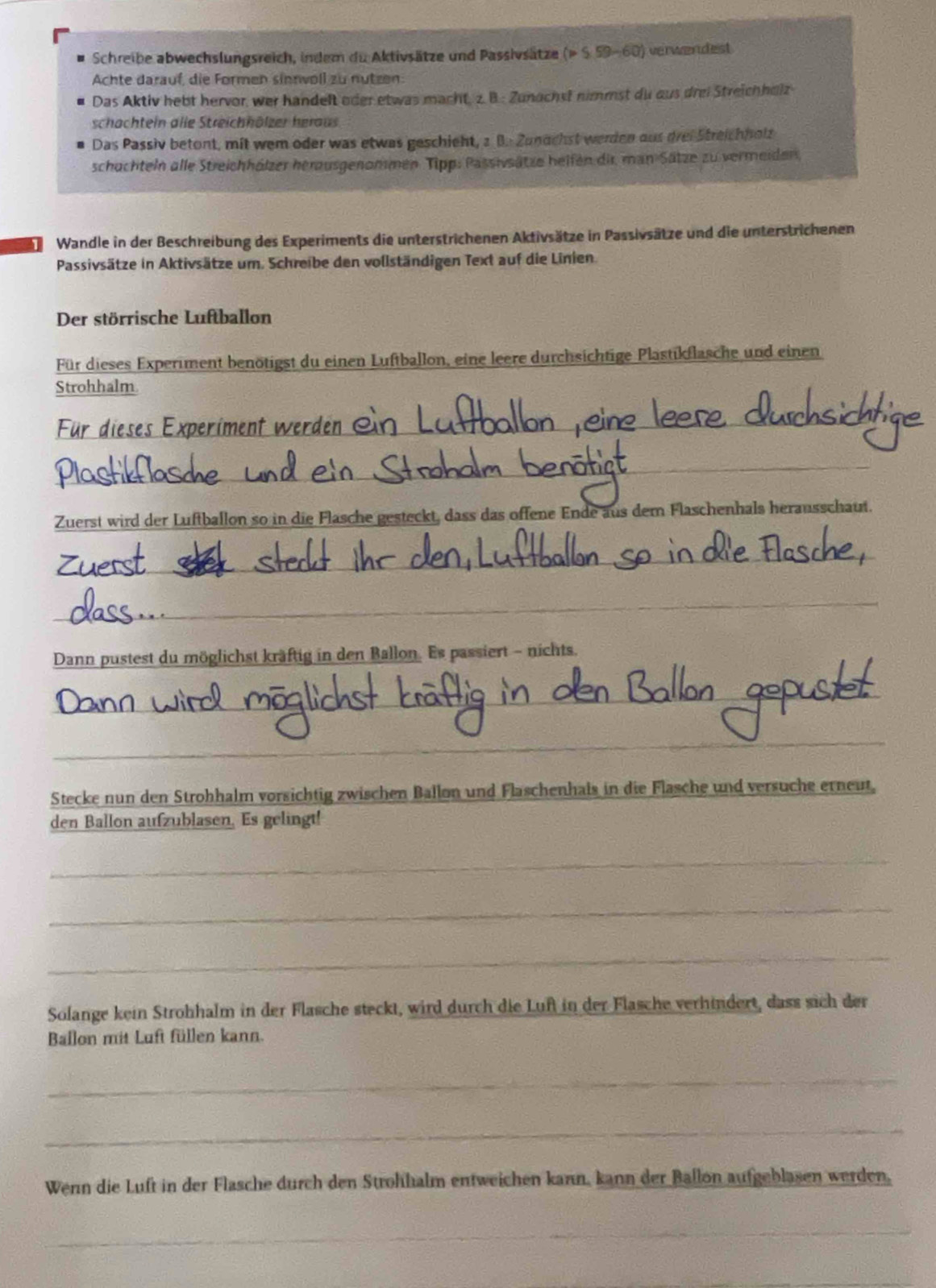 Schreibe abwechslungsreich, indem du Aktivsätze und Passivsätze p 59-60) verwendest
Achte darauf, die Formen sinnwoll zu nutzen:
Das Aktiv hebt hervor, wer handelt oder etwas macht, z. B.: Zunachst nimmst du aus drei Streichholz
schachtein alle Streichhölzer heraus
Das Passiv betont, mit wem oder was etwas geschieht, 2 B. Zunachst werden aus drei Streichholz
schachteln alle Streichhölzer herausgenommen Tipp: Passivsätze heifen dir man Sätze zu vermeiden,
Wandle in der Beschreibung des Experiments die unterstrichenen Aktivsätze in Passivsätze und die unterstrichenen
Passivsätze in Aktivsätze um. Schreibe den vollständigen Text auf die Linien.
Der störrische Luftballon
Für dieses Experiment benötigst du einen Luftballon, eine leere durchsichtige Plastikflasche und einen
Strohhalm
Für dieses Experiment wer
_
_
Zuerst wird der Luftballon so in die Flasche gesteckt, dass das offene Ende aus dem Flaschenhals herausschaut.
_
_
Dann pustest du möglichst kräftig in den Ballon. Es passiert - nichts.
_
_
_
Stecke nun den Strohhalm vorsichtig zwischen Ballon und Flaschenhals in die Flasche und versuche erneut,
den Ballon aufzublasen. Es gelingt!
_
_
_
Solange kein Strohhalm in der Flasche steckt, wird durch die Luf in der Flasche verhindert, dass sich der
Ballon mit Luft füllen kann.
_
_
Wenn die Luft in der Flasche durch den Strohhalm entweichen kann, kann der Ballon aufgeblasen werden,
_