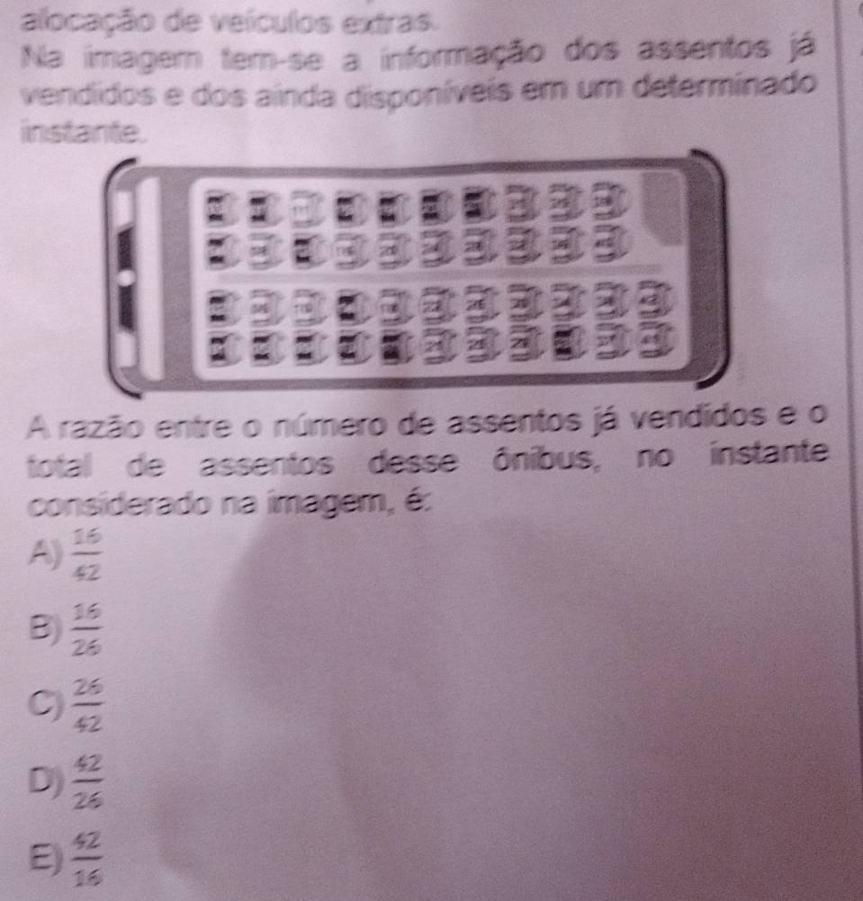 alocação de veículos extras.
Na imagem tem-se a informação dos assentos já
vendíidos e dos ainda disponíveis em um determinado
instante.
A razão entre o número de assentos já vendidos e o
total de assentos desse ônibus, no instante
considerado na imagem, é:
A)  16/42 
B)  16/26 
C)  26/42 
D)  42/26 
E)  42/16 