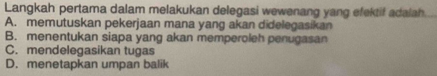 Langkah pertama dalam melakukan delegasi wewenang yang efektif adalah
A. memutuskan pekerjaan mana yang akan didelegasikan
B. menentukan siapa yang akan memperoleh penugasan
C. mendelegasikan tugas
D. menetapkan umpan balik