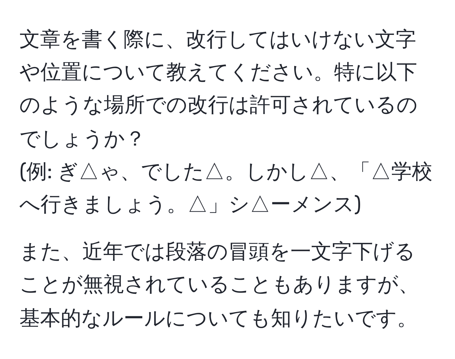 文章を書く際に、改行してはいけない文字や位置について教えてください。特に以下のような場所での改行は許可されているのでしょうか？
(例: ぎ△ゃ、でした△。しかし△、「△学校へ行きましょう。△」シ△ーメンス)

また、近年では段落の冒頭を一文字下げることが無視されていることもありますが、基本的なルールについても知りたいです。