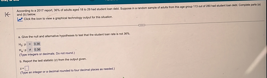 According to a 2017 report, 36% of adults aged 18 to 29 had student loan debt. Suppose in a random sample of adults from this age group 113 out of 280 had student loan debt. Complete parts (a) 
and (b) below. 
Click the icon to view a graphical technology output for this situation. 
a. Give the null and alternative hypotheses to test that the student loan rate is not 36%.
H_0:p=0.36
H_a:p!= 0.36
(Type integers or decimals. Do not round.) 
b. Report the test statistic (z) from the output given.
z=□
(Type an integer or a decimal rounded to four decimal places as needed.)