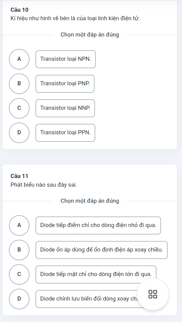 Kí hiệu như hình vẽ bên là của loại linh kiện điện tử:
Chọn một đáp án đúng
A Transistor loại NPN.
B Transistor loại PNP.
C Transistor loại NNP
D Transistor loại PPN.
Câu 11
Phát biểu nào sau đây sai.
Chọn một đáp án đúng
A Diode tiếp điểm chỉ cho dòng điện nhỏ đi qua.
B Diode ổn áp dùng để ổn định điện áp xoay chiều.
C Diode tiếp mặt chỉ cho dòng điện lớn đi qua.
D Diode chỉnh lưu biến đổi dòng xoay ch.