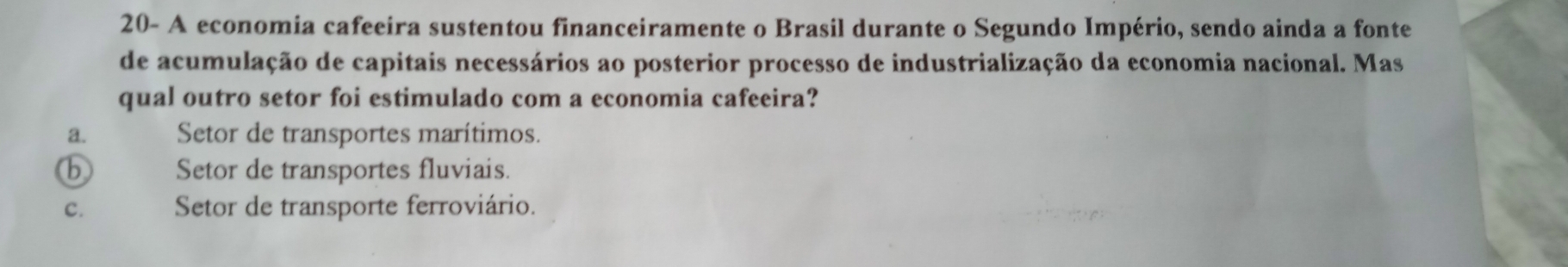 20- A economia cafeeira sustentou financeiramente o Brasil durante o Segundo Império, sendo ainda a fonte
de acumulação de capitais necessários ao posterior processo de industrialização da economia nacional. Mas
qual outro setor foi estimulado com a economia cafeeira?
a. Setor de transportes marítimos.
b Setor de transportes fluviais.
C. Setor de transporte ferroviário.