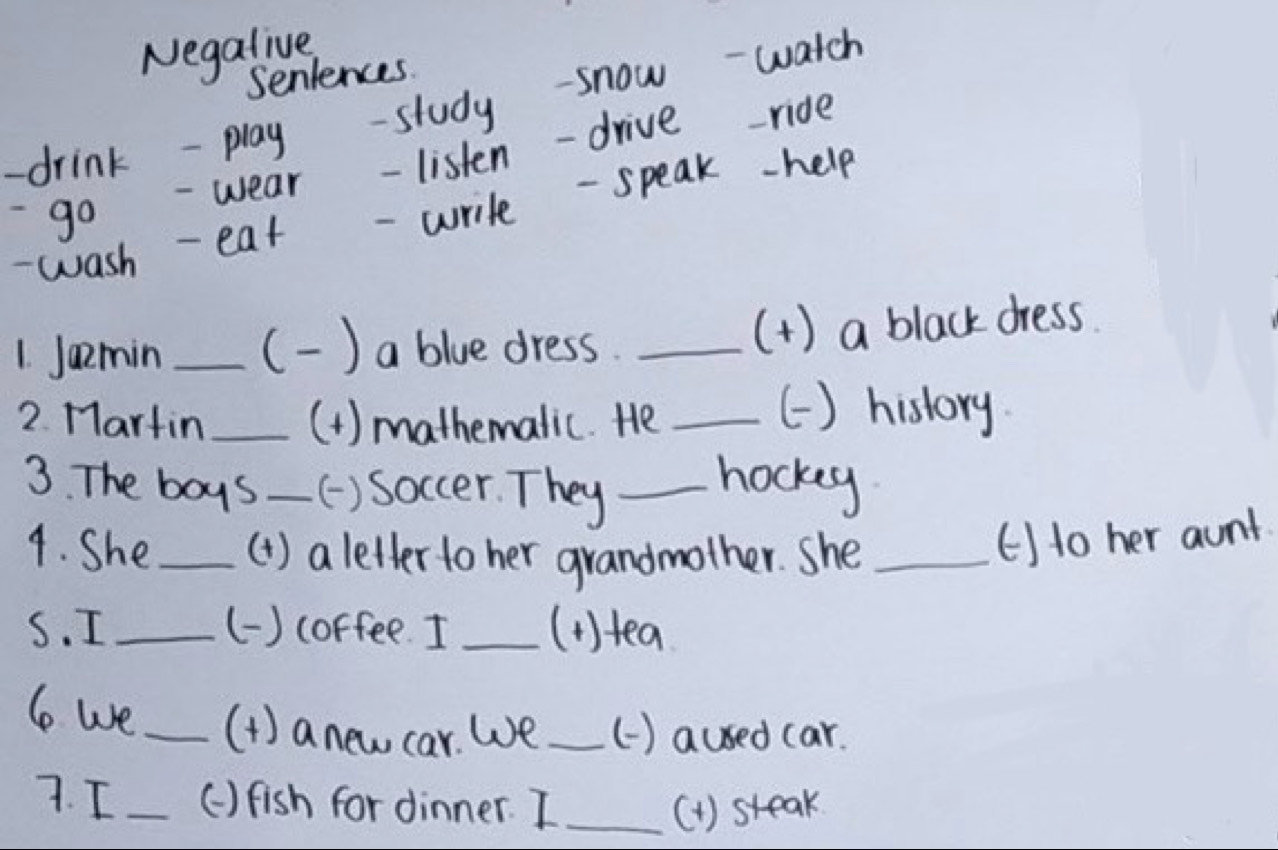 Negalive 
Seniences. 
-drink - play -study - snow-watch 
- wear - listen-drive ride 
- go 
- wash 
- eat - write - speak-help 
1. Jamin _() a blue dress. _(+) a black dress 
2. Martin_ (1 ) mathemalic. He_ 
() history 
3. The boys _( ) Soccer. They_ 
hocky 
4. She _(1 ) a letter to her grandmother. She_ 
()to her aunt 
S. I_ () coffee. I _(1)tea 
le we_ (1 ) anew car. We _() aused car. 
7. I _() fish for dinner. I_ (1) steak