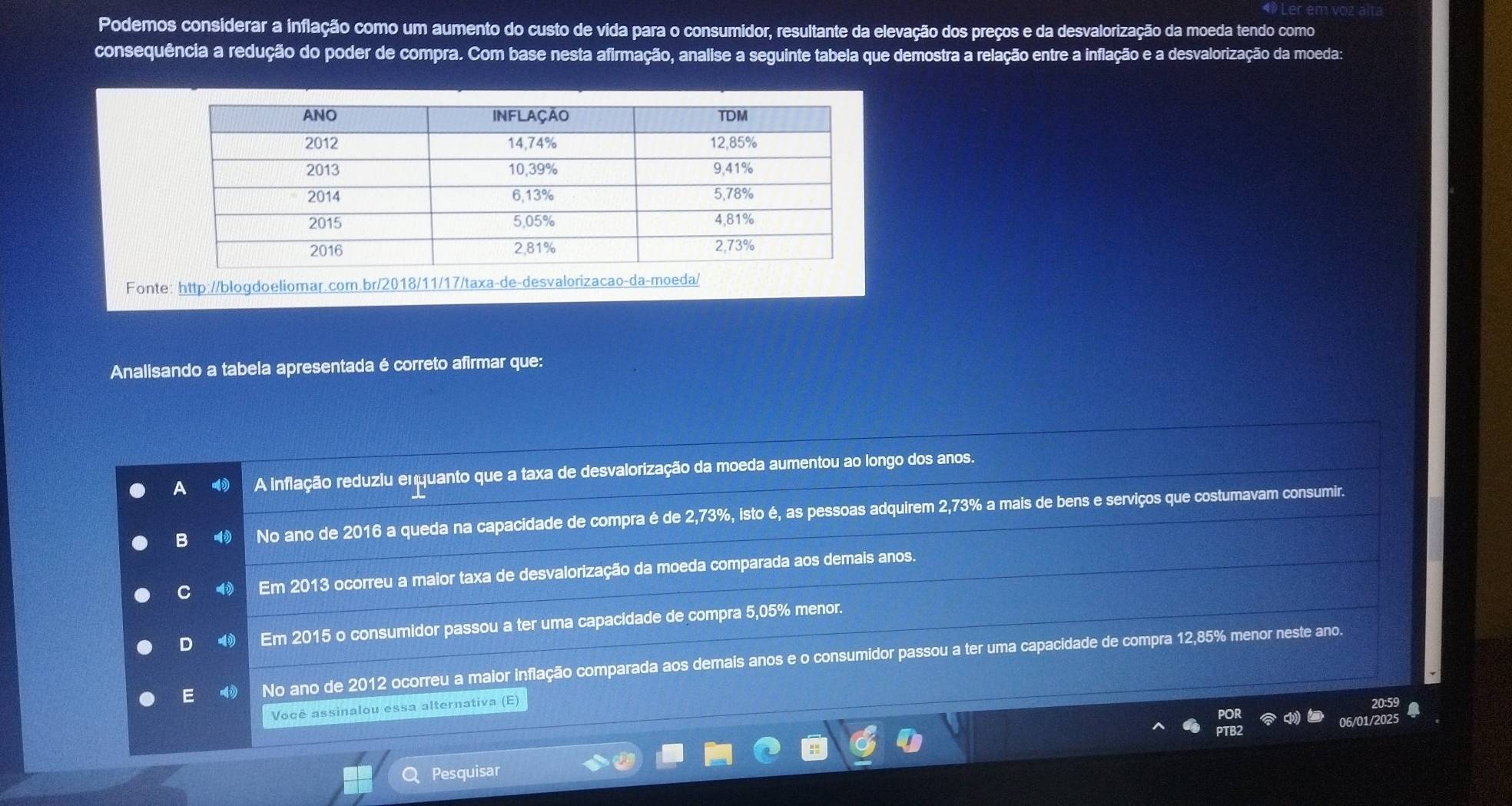 Podemos considerar a inflação como um aumento do custo de vida para o consumidor, resultante da elevação dos preços e da desvalorização da moeda tendo como
consequência a redução do poder de compra. Com base nesta afirmação, analise a seguinte tabela que demostra a relação entre a inflação e a desvalorização da moeda:
Fonte: http://blogdoeliomar.com.br/2018/11/17/taxa-de-desvalorizacao-da-moeda/
Analisando a tabela apresentada é correto afirmar que:
A A inflação reduziu enquanto que a taxa de desvalorização da moeda aumentou ao longo dos anos.
B No ano de 2016 a queda na capacidade de compra é de 2,73%, isto é, as pessoas adquirem 2,73% a mais de bens e serviços que costumavam consumir.
C Em 2013 ocorreu a maior taxa de desvalorização da moeda comparada aos demais anos.
D 4 Em 2015 o consumidor passou a ter uma capacidade de compra 5,05% menor.
E ⑩ No ano de 2012 ocorreu a maior inflação comparada aos demais anos e o consumidor passou a ter uma capacidade de compra 12,85% menor neste ano.
Você assinalou essa alternativa (E)
06/01/
Pesquisar