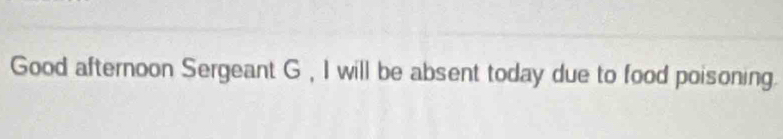 Good afternoon Sergeant G , I will be absent today due to food poisoning.