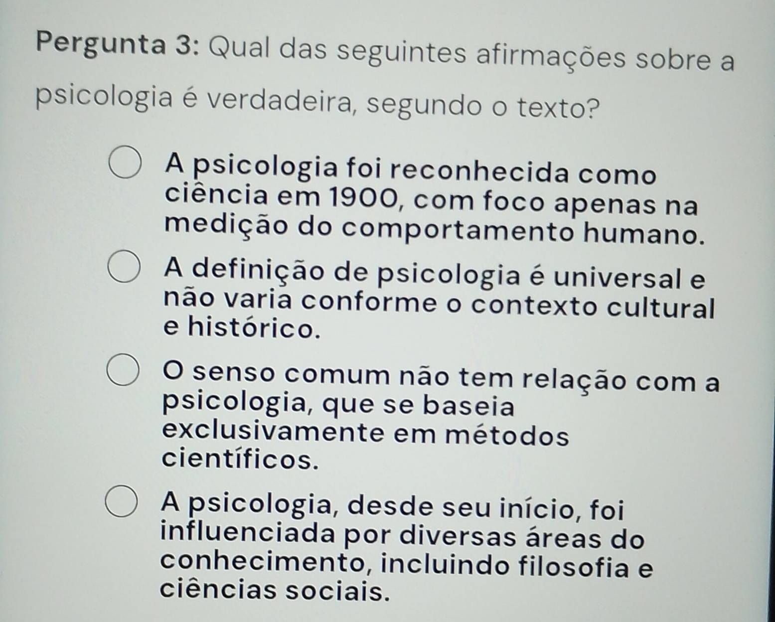 Pergunta 3: Qual das seguintes afirmações sobre a
psicologia é verdadeira, segundo o texto?
A psicologia foi reconhecida como
ciência em 1900, com foco apenas na
medição do comportamento humano.
A definição de psicologia é universal e
não varia conforme o contexto cultural
e histórico.
O senso comum não tem relação com a
psicologia, que se baseia
exclusivamente em métodos
científicos.
A psicologia, desde seu início, foi
influenciada por diversas áreas do
conhecimento, incluindo filosofia e
ciências sociais.