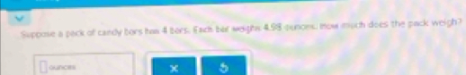 Suppose a peck of candy bors has 4 ters. Each bar weighs 4.98 punoes. mow much does the pack weigh? 
ouncess 
χ