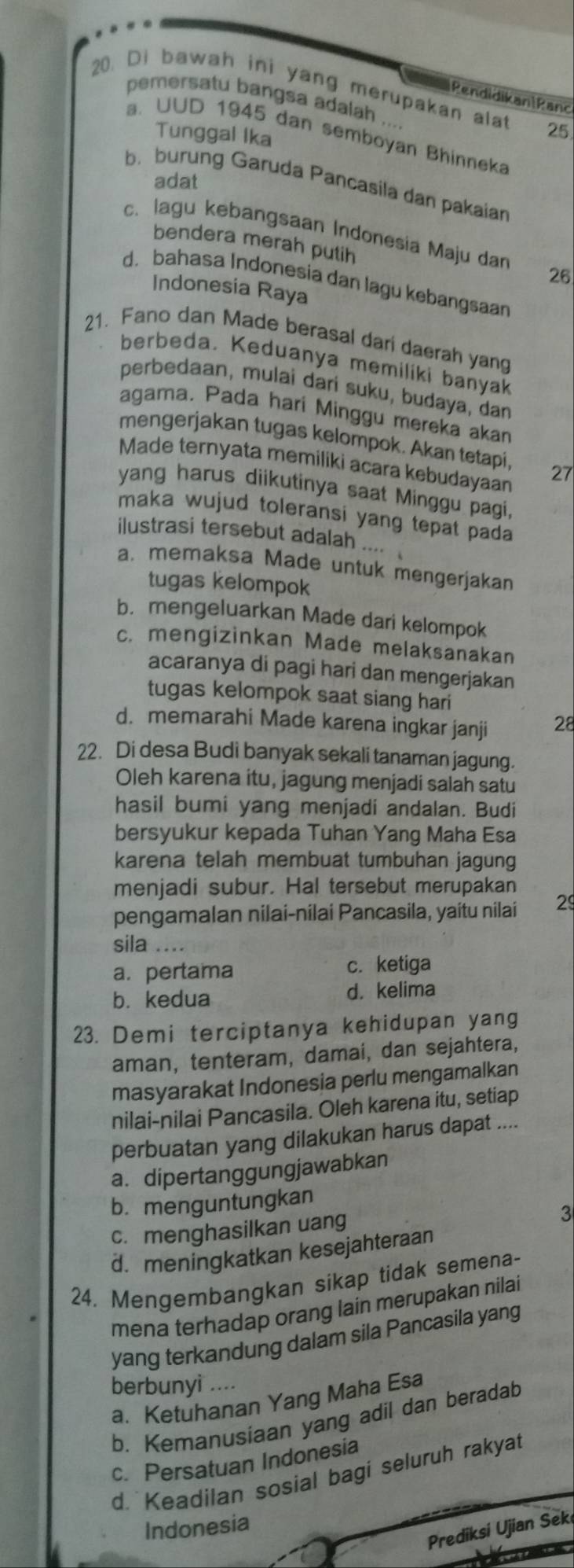 Di bawah ini yang merupakan alat 25
Pendidikan|Ranc
pemersatu bangsa adalah ...
Tunggal Ika
a. UUD 1945 dan semboyan Bhinneka
adat
b. burung Garuda Pancasila dan pakaiar
c. lagu kebangsaan Indonesia Maju dan 26
bendera merah putih
d. bahasa Indonesia dan lagu kebangsaan
Indonesia Raya
21. Fano dan Made berasal dari daerah yang
berbeda. Keduanya memiliki banyak
perbedaan, mulai dari suku, budaya, dan
agama. Pada hari Minggu mereka akan
mengerjakan tugas kelompok. Akan tetapi,
Made ternyata memiliki acara kebudayaa 27
yang harus diikutinya saat Minggu pagi,
maka wujud toleransi yang tepat pada 
ilustrasi tersebut adalah ....
a. memaksa Made untuk mengerjakan
tugas kelompok
b. mengeluarkan Made dari kelompok
c. mengizinkan Made melaksanakan
acaranya di pagi hari dan mengerjakan
tugas kelompok saat siang hari
d. memarahi Made karena ingkar janji 28
22. Di desa Budi banyak sekali tanaman jagung.
Oleh karena itu, jagung menjadi salah satu
hasil bumi yang menjadi andalan. Budi
bersyukur kepada Tuhan Yang Maha Esa
karena telah membuat tumbuhan jagung
menjadi subur. Hal tersebut merupakan
pengamalan nilai-nilai Pancasila, yaitu nilai 29
sila ....
a. pertama c. ketiga
b. kedua d. kelima
23. Demi terciptanya kehidupan yang
aman, tenteram, damai, dan sejahtera,
masyarakat Indonesia perlu mengamalkan
nilai-nilai Pancasila. Oleh karena itu, setiap
perbuatan yang dilakukan harus dapat ....
a. dipertanggungjawabkan
b. menguntungkan
c. menghasilkan uang
3
d. meningkatkan kesejahteraan
24. Mengembangkan sikap tidak semena-
mena terhadap orang lain merupakan nilai
yang terkandung dalam sila Pancasila yang
berbunyi ....
a. Ketuhanan Yang Maha Esa
b. Kemanusiaan yang adil dan beradab
c. Persatuan Indonesia
d. Keadilan sosial bagi seluruh rakyat
Indonesia
Prediksi Ujian Sek