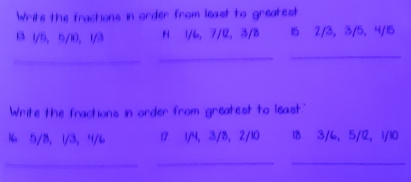 Write the fractions in order from least to greatest. 
13 1/5, 5/10, 1/3 H. 1/6, 7/12, 3/8 15 2/3, 3/5, 4/15
_ 
_ 
_ 
Write the fractions in order from greatest to least."
16 5/3, 1/3, 4/6 17 1/4, 3/8, 2/10 18 3/6, 5/12, 1/10
_ 
__