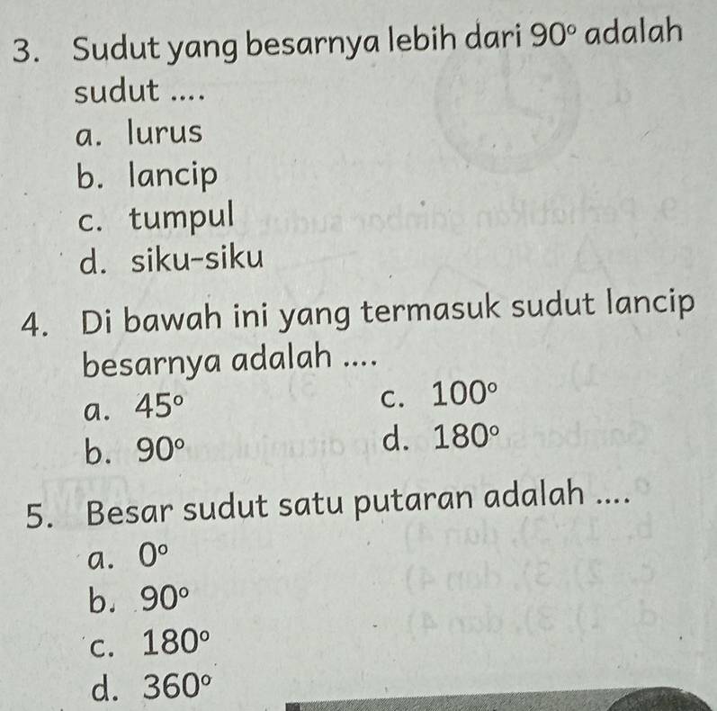 Sudut yang besarnya lebih dari 90° adalah
sudut ....
a. lurus
b. lancip
c. tumpul
d. siku-siku
4. Di bawah ini yang termasuk sudut lancip
besarnya adalah ....
a. 45°
C. 100°
b. 90°
d. 180°
5. Besar sudut satu putaran adalah ....
a. 0°
b. 90°
C. 180°
d. 360°