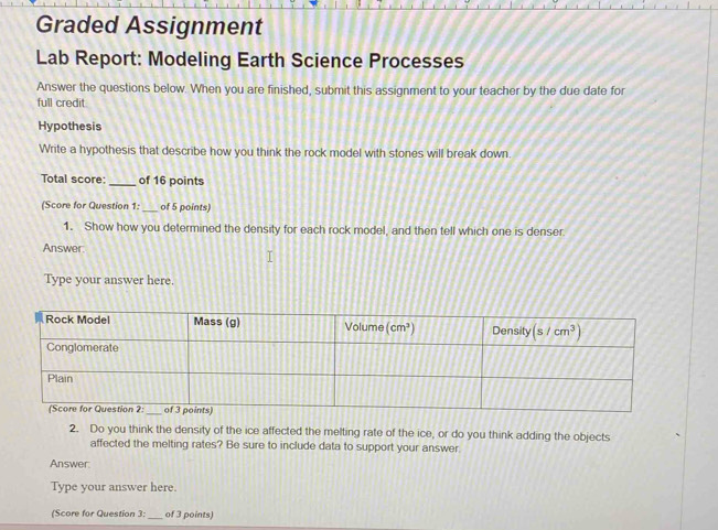 Graded Assignment
Lab Report: Modeling Earth Science Processes
Answer the questions below. When you are finished, submit this assignment to your teacher by the due date for
full credit
Hypothesis
Write a hypothesis that describe how you think the rock model with stones will break down.
Total score:_ of 16 points
(Score for Question 1:_ of 5 points)
1. Show how you determined the density for each rock model, and then tell which one is denser
Answer.
Type your answer here.
2. Do you think the density of the ice affected the melting rate of the ice, or do you think adding the objects
affected the melting rates? Be sure to include data to support your answer.
Answer:
Type your answer here.
(Score for Question 3: _of 3 points)