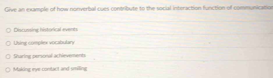 Give an example of how nonverbal cues contribute to the social interaction function of communication
Discussing historical events
Using complex vocabulary
Sharing personal achievements
Making eye contact and smilling