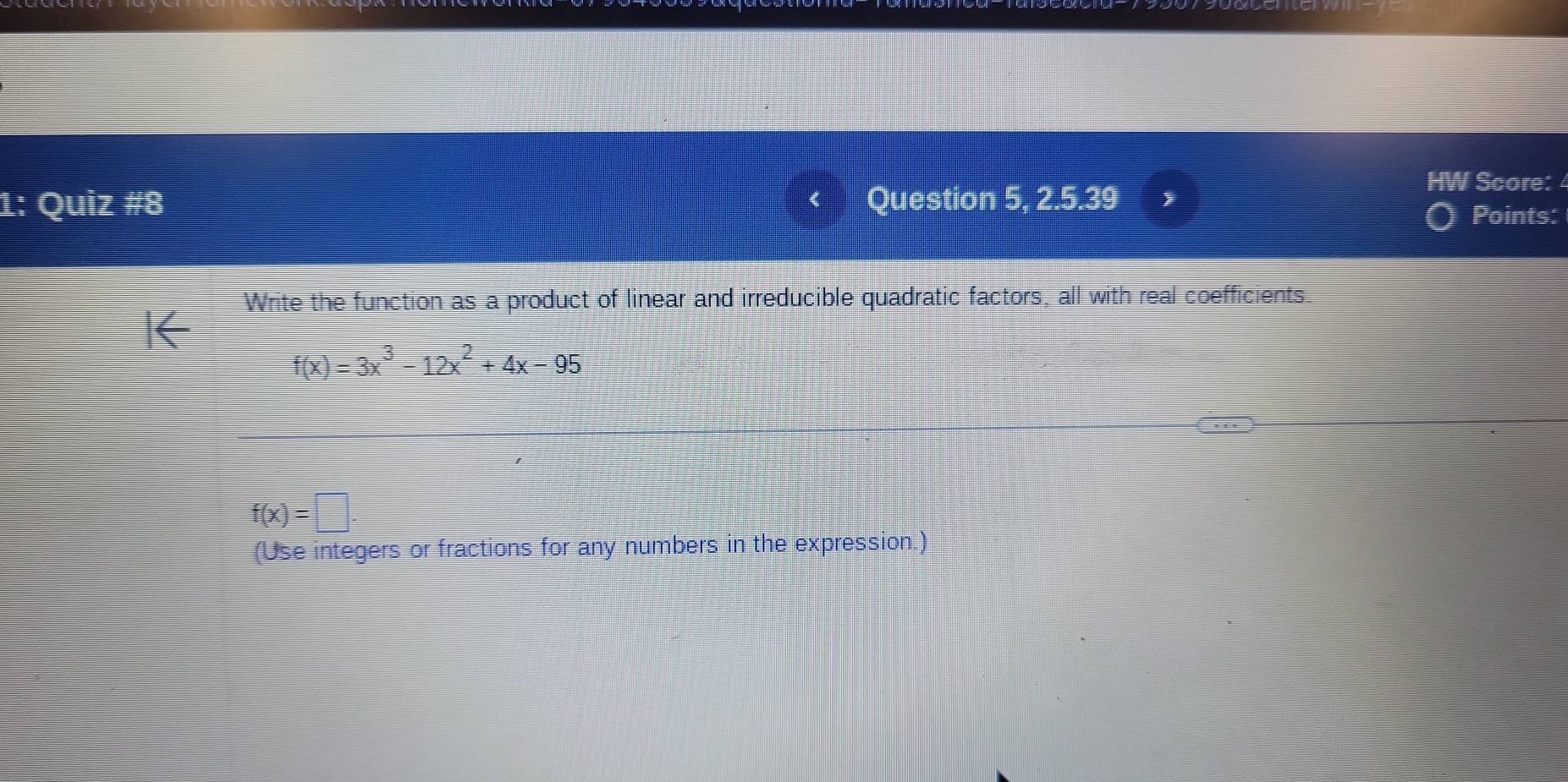 1: Quiz #8 Question 5, 2.5.39 
Score: 
Points: 
Write the function as a product of linear and irreducible quadratic factors, all with real coefficients.
f(x)=3x^3-12x^2+4x-95
f(x)=□. 
(Use integers or fractions for any numbers in the expression.)