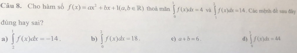 Cho hàm số f(x)=ax^2+bx+1(a,b∈ R) thoả mãn ∈tlimits _0^1f(x)dx=4 và ∈tlimits _1^2f(x)dx=14. Các mệnh đề sau đây
dúng hay sai?
a) ∈tlimits _2^1f(x)dx=-14. b) ∈tlimits _0^2f(x)dx=18. c) a+b=6. d) ∈tlimits _0^3f(x)dx=44