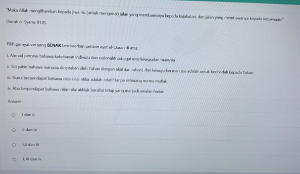 'Maka Allah mengilhamkan kepada jiwa itu (untuk mengenal) jalan yang membawanya kepada kejahatan, dan jalan yang membawanya kepada ketakwan.'
(Surah al-Syams 91:8).
Pilih pernyataan yang BENAR berdasarkan petikan ayat al-Quran di atas.
i. Ahmad percaya bahawa kebebasan individu dan rasionaliti sebagai asas kewujudan manusia
ii. Siti yakin bahawa manusia diciptakan oleh Tuhan dengan akal dan rohani, dan kewujudan manusia adalah untuk beribadah kepada Tuhan
iii. Nurul berpendapat bahawa nilai-nilai etika adalah relatif tanpa sebarang norma mutlak
iv. Abu berpendapat bahawa nilai-nilai akhlak bersifat tetap yang menjadi amalan harian
Answer :
i dan ii
ii dan iv
i,ii dan iii
i, iii dan iv