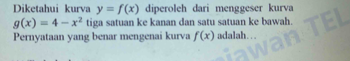 Diketahui kurva y=f(x) diperoleh darì menggeser kurva
g(x)=4-x^2 tiga satuan ke kanan dan satu satuan ke bawah. 
Pernyataan yang benar mengenai kurva f(x) adalah. . .