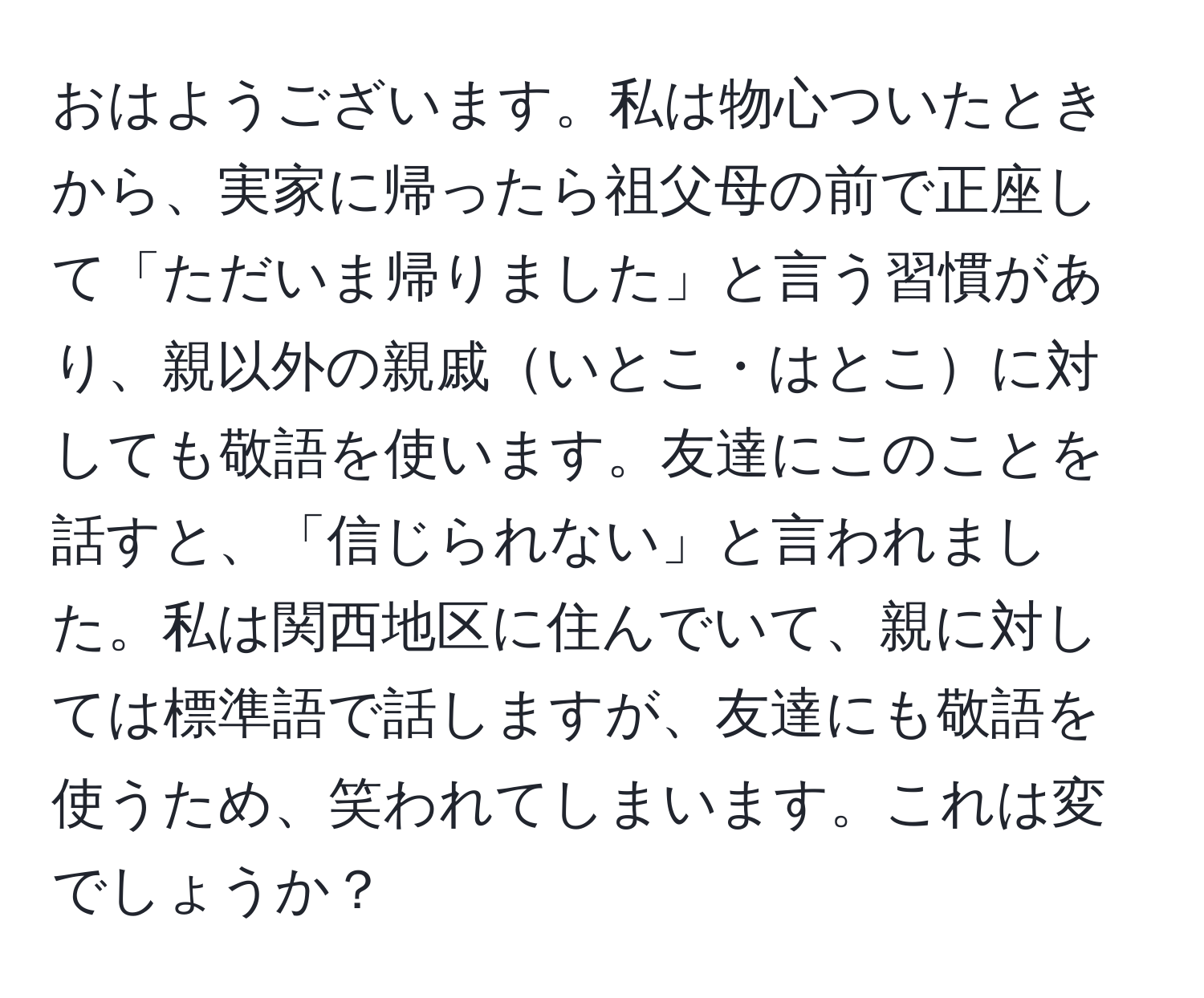 おはようございます。私は物心ついたときから、実家に帰ったら祖父母の前で正座して「ただいま帰りました」と言う習慣があり、親以外の親戚いとこ・はとこに対しても敬語を使います。友達にこのことを話すと、「信じられない」と言われました。私は関西地区に住んでいて、親に対しては標準語で話しますが、友達にも敬語を使うため、笑われてしまいます。これは変でしょうか？