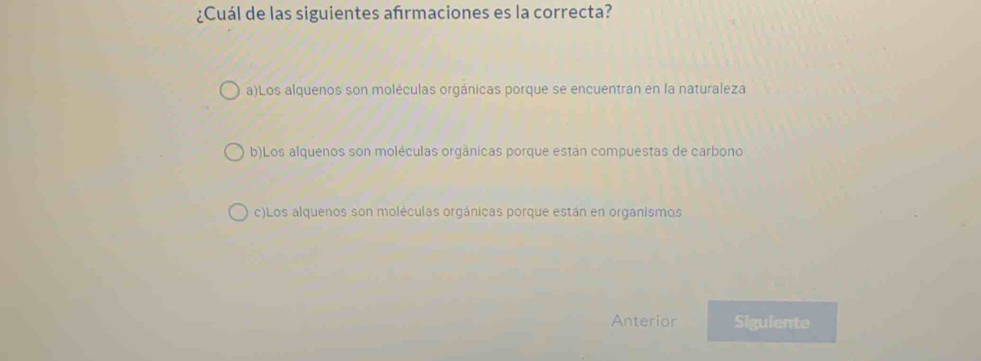 ¿Cuál de las siguientes afrmaciones es la correcta?
a)Los alquenos son moléculas orgánicas porque se encuentran en la naturaleza
b)Los alquenos son moléculas orgânicas porque están compuestas de carbono
c)Los alquenos son moléculas orgánicas porque están en organismos
Anterior Siguiente