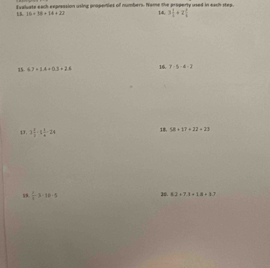 Evaluate each expression using properties of numbers. Name the property used in each step. 
13. 16+38+14+22 14. 3 1/5 / 2 3/5 
15. 6.7+1.4+0.3+2.6 16. 7-5· 4· 2
17. 3 2/3 · 1 1/4 · 24 18. 58+17+22+23
19.  7/5 -3· 10· 5 20. 8.2+7.3+1.8+3.7