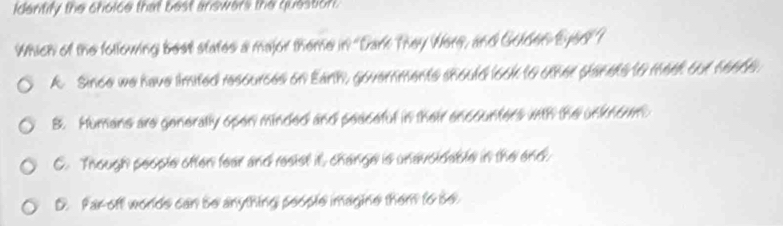 Identify the choice that best answers the question.
Which of the following best states a major theme in "Dark They Were, and Golden Eyed ?
A. Since we have limited resources on Eanh, governments should look to other planets to meet out hea0s.
B. Humans are generally open minded and peaceful in their encounters with the unknioum.
C. Though people often fear and resist it, change is unavoldable in the end
D. Par off worlds can be anything people imagine them to be
