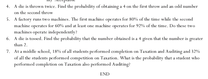 A die is thrown twice. Find the probability of obtaining a 4 on the first throw and an odd number 
on the second throw 
5. A factory runs two machines. The first machine operates for 80% of the time while the second 
machine operates for 60% and at least one machine operates for 92% of the time, Do these two 
machines operate independently? 
6. A die is tossed. Find the probability that the number obtained is a 4 given that the number is greater 
than 2. 
7. At a middle school, 18% of all students performed completion on Taxation and Auditing and 32%
of all the students performed competition on Taxation. What is the probability that a student who 
performed completion on Taxation also performed Auditing? 
END