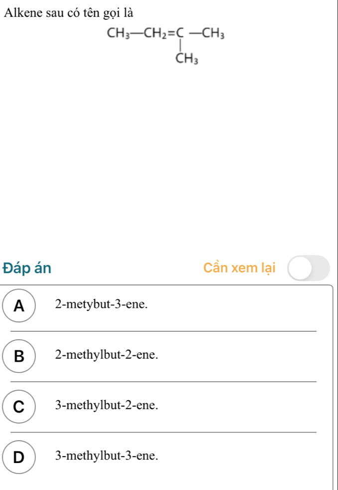 Alkene sau có tên gọi là
beginarrayr CH_3-CH_2=CH_3 CH_3endarray
Đáp án Cần xem lại
A ) 2 -metybut -3 -ene.
B ) 2 -methylbut -2 -ene.
C ) 3 -methylbut -2 -ene.
D ) 3 -methylbut -3 -ene.