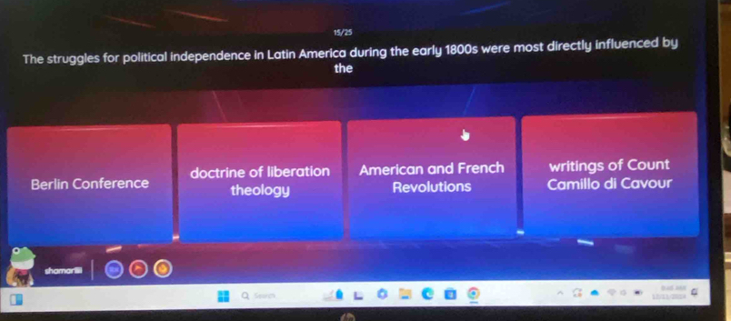 15/25
The struggles for political independence in Latin America during the early 1800s were most directly influenced by
the
Berlin Conference doctrine of liberation American and French writings of Count
theology Revolutions Camillo di Cavour
haman
Seorm 1 112