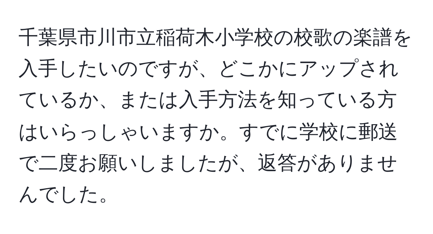 千葉県市川市立稲荷木小学校の校歌の楽譜を入手したいのですが、どこかにアップされているか、または入手方法を知っている方はいらっしゃいますか。すでに学校に郵送で二度お願いしましたが、返答がありませんでした。