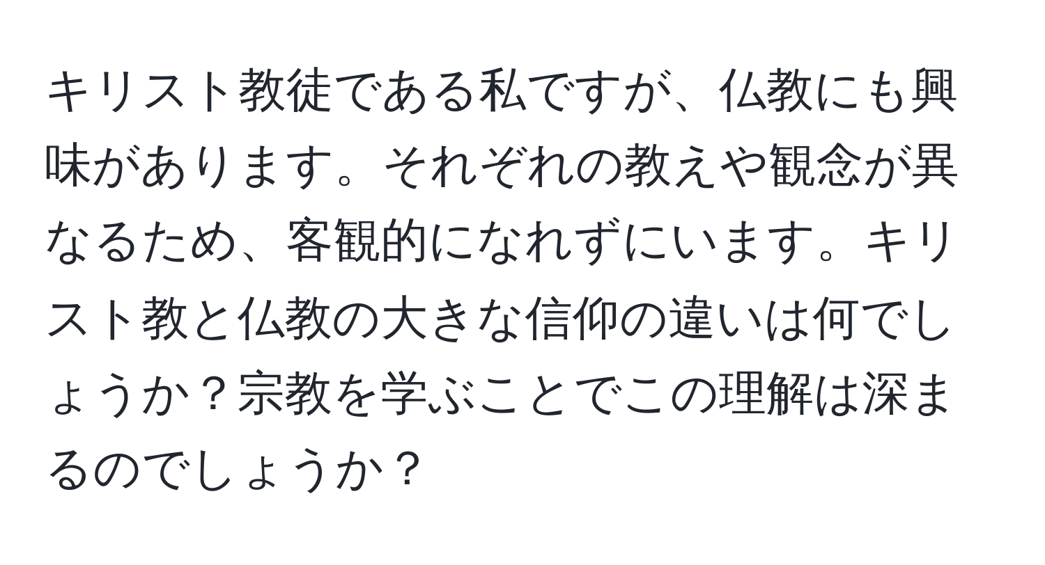 キリスト教徒である私ですが、仏教にも興味があります。それぞれの教えや観念が異なるため、客観的になれずにいます。キリスト教と仏教の大きな信仰の違いは何でしょうか？宗教を学ぶことでこの理解は深まるのでしょうか？