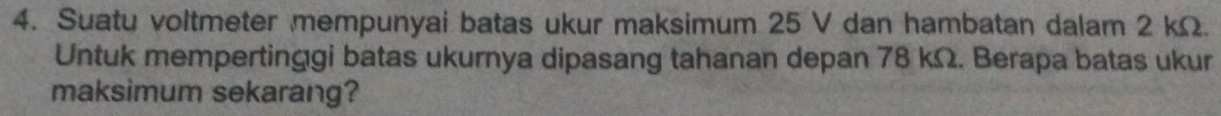 Suatu voltmeter mempunyai batas ukur maksimum 25 V dan hambatan dalam 2 kΩ. 
Untuk mempertinggi batas ukurnya dipasang tahanan depan 78 kΩ. Berapa batas ukur 
maksimum sekarang?
